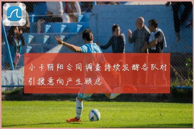 小卡阴阳合同调查持续发酵各队对引援意向产生顾虑