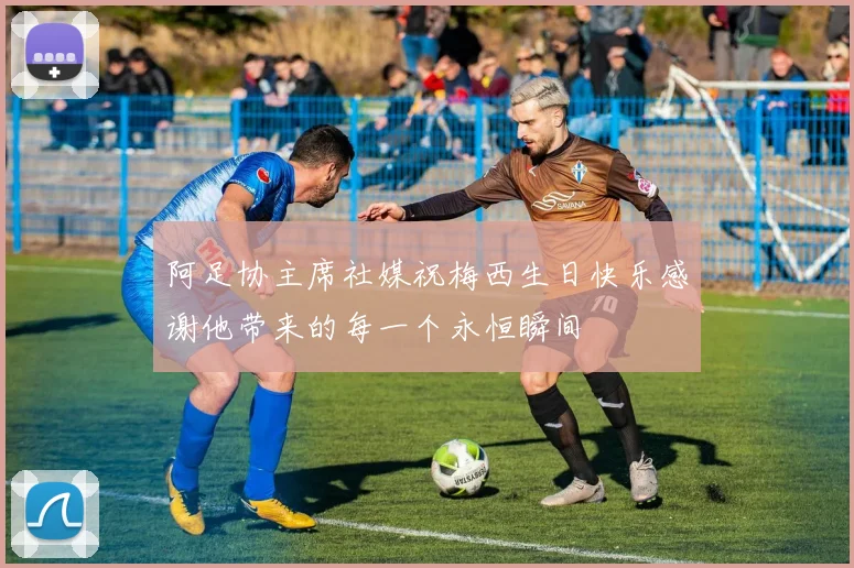 阿足协主席社媒祝梅西生日快乐感谢他带来的每一个永恒瞬间