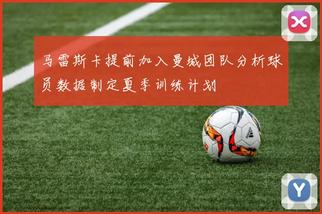 马雷斯卡提前加入曼城团队分析球员数据制定夏季训练计划