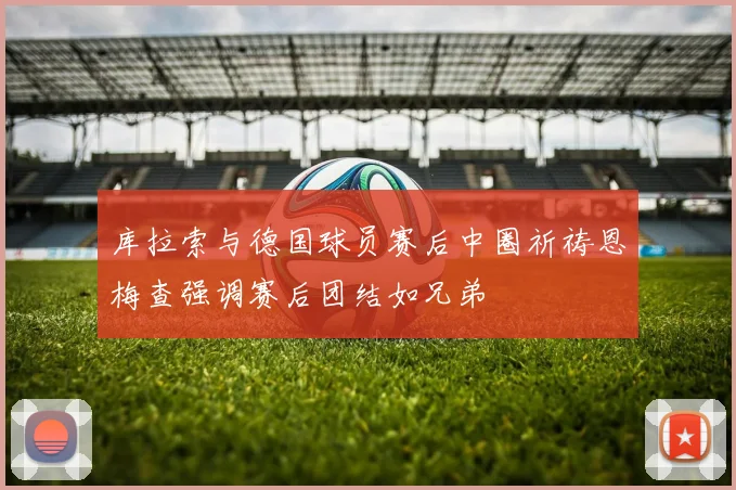 库拉索与德国球员赛后中圈祈祷恩梅查强调赛后团结如兄弟