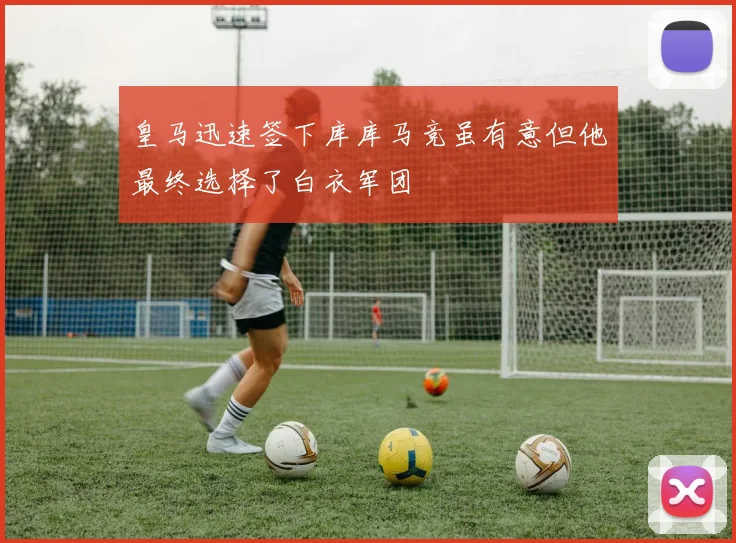 皇马迅速签下库库马竞虽有意但他最终选择了白衣军团