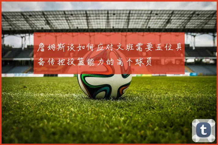 詹姆斯谈如何应对文班需要五位具备传控投篮能力的高个球员