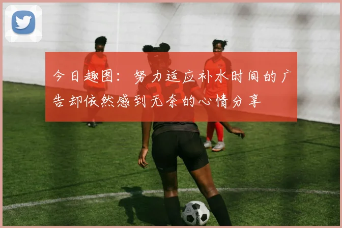 今日趣图：努力适应补水时间的广告却依然感到无奈的心情分享