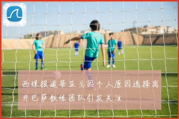 西媒报道蒂亚戈因个人原因选择离开巴萨教练团队引发关注