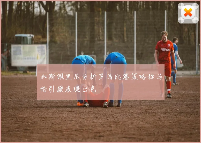 加斯佩里尼分析罗马比赛策略称马伦引援表现出色