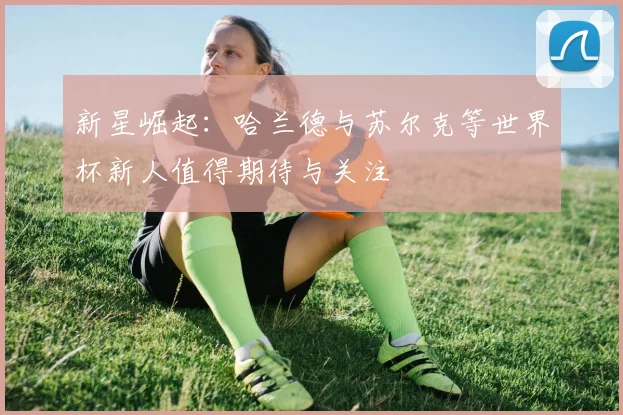 新星崛起：哈兰德与苏尔克等世界杯新人值得期待与关注