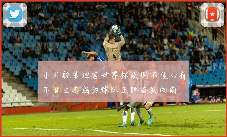小川航基坦言世界杯表现不佳心有不甘立志成为球队王牌奋发向前