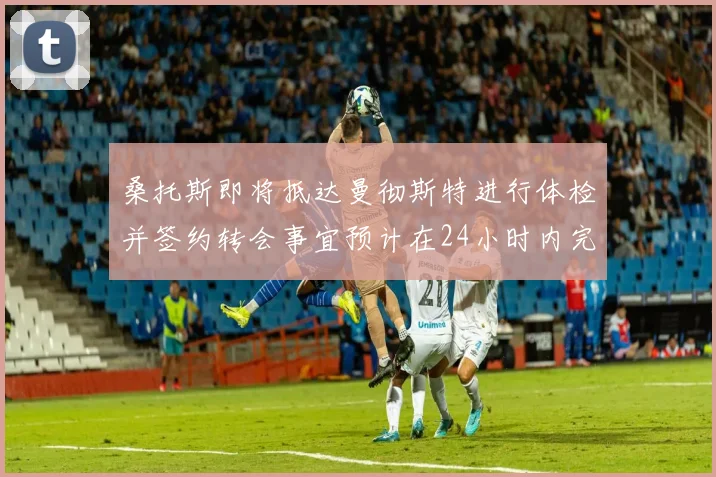 桑托斯即将抵达曼彻斯特进行体检并签约转会事宜预计在24小时内完成