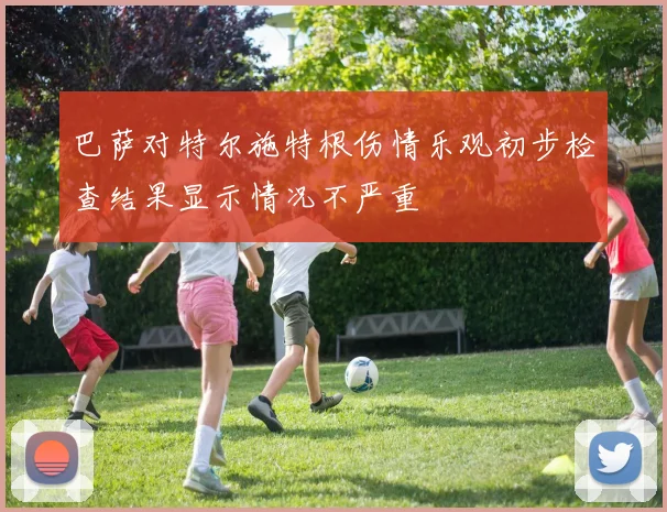巴萨对特尔施特根伤情乐观初步检查结果显示情况不严重