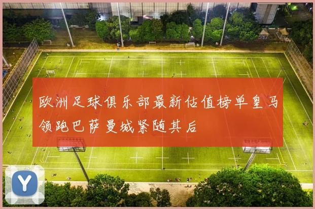 欧洲足球俱乐部最新估值榜单皇马领跑巴萨曼城紧随其后