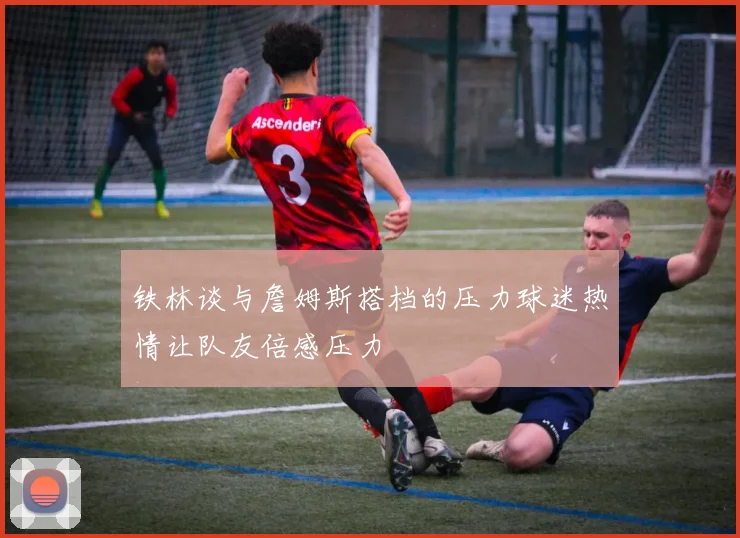 铁林谈与詹姆斯搭档的压力球迷热情让队友倍感压力