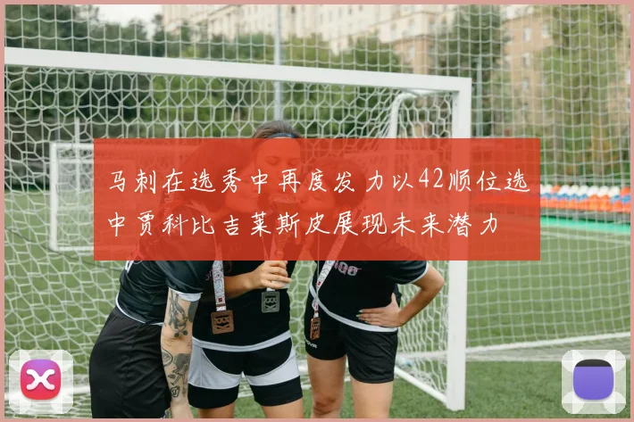 马刺在选秀中再度发力以42顺位选中贾科比吉莱斯皮展现未来潜力